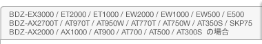 BDZ-EX3000 / ET2000 / ET1000 / EW2000 / EW1000 / EW500 / E500 / BDZ-AX2700T / AT970T / AT950W / AT770T / AT750W / AT350S / SKP75 / BDZ-AX2000 / AX1000 / AT900 / AT700 / AT500 / AT300S�@�̏ꍇ