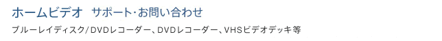 ホームビデオ ブルーレイディスク/DVDレコーダー、DVDレコーダー、VHSビデオデッキ等 サポート・お問い合わせ