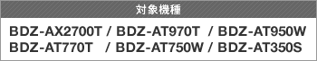 �Ώې��i BDZ-AX2700T/BDZ-AT970T/BDZ-AT950W/BDZ-AT770T/BDZ-AT750W/BDZ-AT350S