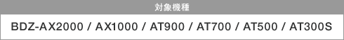 �Ώې��i�FBDZ-AX2000 / AX1000 / AT900 / AT700 / AT500 / AT300S