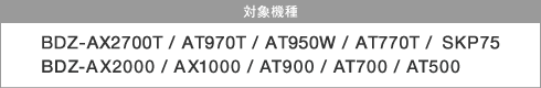 �Ώې��i�FBDZ-AX2700T / AT970T / AT950W / AT770T /SKP75 / BDZ-AX2000 / AX1000 / AT900 / AT700 / AT500