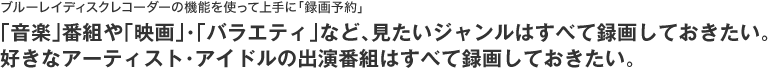ブルーレイディスクレコーダーの機能を使って上手に「録画予約」!「音楽」番組や「映画」・「バラエティ」など、見たいジャンルはすべて録画しておきたい。好きなアーティスト・アイドルの出演番組はすべて録画しておきたい。