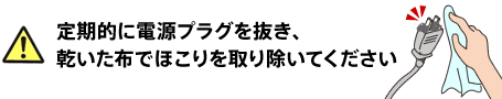 定期的に電源プラグを抜き、乾いた布でほこりを取り除いてください