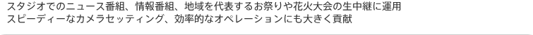 スタジオでのニュース番組、情報番組、地域を代表するお祭りや花火大会の生中継に運用。スピーディーなカメラセッティング、効率的なオペレーションにも大きく貢献