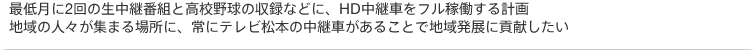 最低月に2回の生中継番組と高校野球の収録などに、HD中継車をフル稼働する計画。地域の人々が集まる場所に、常にテレビ松本の中継車があることで地域発展に貢献したい