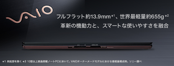 �t���t���b�g��13.9mm*1�A���E�Ōy�ʖ�655g*2�B�v�V�̋@���͂ƁA�X�}�[�g�Ȏg���₷����Z�� 
*1 �ˋN�������� 
*2 VAIO�I�[�i�[���[�h�ɂ�����Ōy�ʍ\�����B10�^�ȏ�t�����ڃm�[�gPC�ɂ����āB2009�N10��8�����\���_