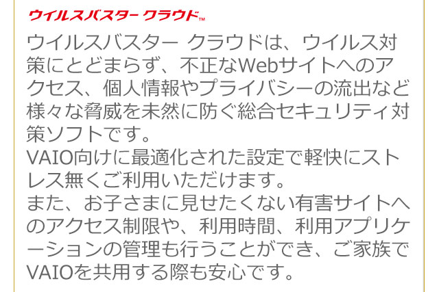 �E�C���X�o�X�^�[ �N���E�h&trade; �E�C���X�o�X�^�[ �N���E�h�́A�E�C���X�΍�ɂƂǂ܂炸�A�s����Web�T�C�g�ւ̃A�N�Z�X�A�l����v���C�o�V�[�̗��o�ȂǗl�X�ȋ��Ђ𖢑R�ɖh�������Z�L�����e�B�΍�\�t�g�ł��B
VAIO�����ɍœK�����ꂽ�ݒ�Ōy���ɃX�g���X���������p���������܂��B
�܂��A���q���܂Ɍ��������Ȃ��L�Q�T�C�g�ւ̃A�N�Z�X������A���p���ԁA���p�A�v���P�[�V�����̊Ǘ����s�����Ƃ��ł��A���Ƒ���VAIO�����p����ۂ����S�ł��B