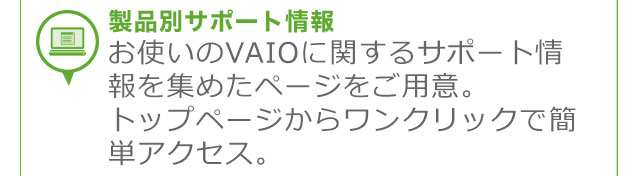 ���i�ʃT�|�[�g��� ���g����VAIO�Ɋւ���T�|�[�g�����W�߂��y�[�W�����p�ӁB
�g�b�v�y�[�W���烏���N���b�N�ŊȒP�A�N�Z�X�B