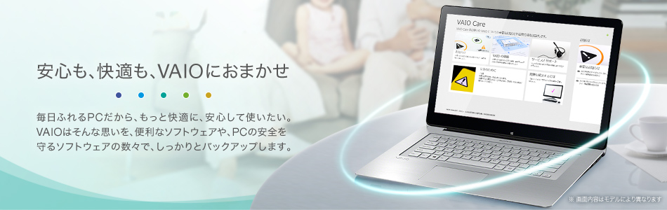 安心も、快適も、VAIOにおまかせ 毎日ふれるPCだから、もっと快適に、安心して使いたい。VAIOはそんな思いを、便利なソフトウェアや、PCの安全を守るソフトウェアの数々で、しっかりとバックアップします。