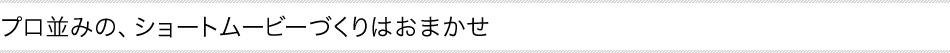 プロ並みの、ショートムービーづくりはおまかせ