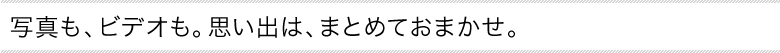 写真も、ビデオも。思い出は、まとめておまかせ。