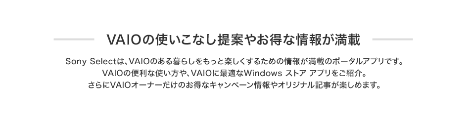 VAIO�̎g�����Ȃ���Ă₨���ȏ�񂪖��� Sony Select�́AVAIO�̂����炵�������Ɗy�������邽�߂̏�񂪖��ڂ̃|�[�^���A�v���ł��BVAIO�֗̕��Ȏg������AVAIO�ɍœK��Windows �X�g�A �A�v�������Љ�B�����VAIO�I�[�i�[�����̂����ȃL�����y�[������I���W�i���L�����y���߂܂��B