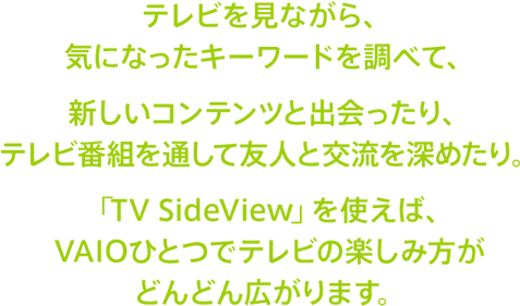 テレビを見ながら、気になったキーワードを調べて、新しいコンテンツと出会ったり、テレビ番組を通して友人と交流を深めたり。「TV SideView」を使えば、VAIOひとつでテレビの楽しみ方がどんどん広がります。