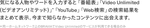 気になる人物やワードを入力すると 「番組表」「VideoUnlimited(ビデオアンリミテッド)」*「YouTube」「Web検索」の検索結果をまとめて表示。今まで知らなかったコンテンツに出会えます。*同一ホームネットワーク上のBRAVIAでVideoUnlimitedのサービスが利用できる場合のみ