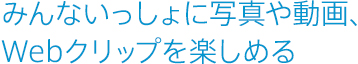 みんないっしょに写真や動画、Webクリップを楽しめる