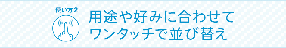 用途や好みに合わせてワンタッチで並び替え
