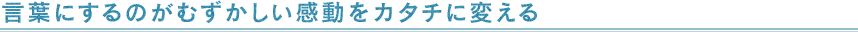 言葉にするのがむずかしい感動をカタチに変える