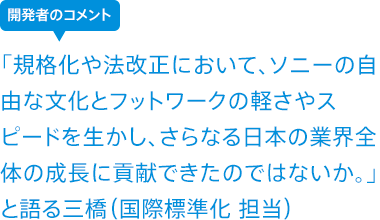 「規格化や法改正において、ソニーの自由な文化とフットワークの軽さやスピードを生かし、さらなる日本の業界全体の成長に貢献できたのではないか。」と語る三橋(国際標準化 担当)