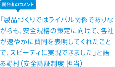 「製品づくりではライバル関係でありながらも、安全規格の策定に向けて、各社が速やかに賛同を表明してくれたことで、スピーディに実現できました」と語る野村(安全認証制度 担当)