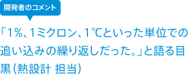 「1%、1ミクロン、1℃といった単位での追い込みの繰り返しだった。」と語る目黒(熱設計 担当)