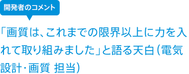 「画質は、これまでの限界以上に力を入れて取り組みました」と語る天白(電気設計・画質 担当)