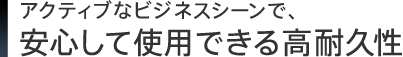 アクティブなビジネスシーンで、安心して使用できる高耐久性